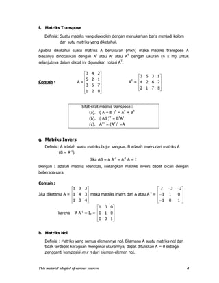 This material adopted of various sources 4
f. Matriks Transpose
Definisi: Suatu matriks yang diperoleh dengan menukarkan baris menjadi kolom
dari sutu matriks yang diketahui.
Apabila diketahui suatu matriks A berukuran (mxn) maka matriks transpose A
biasanya dinotasikan dengan At
atau A’ atau AT
dengan ukuran (n x m) untuk
selanjutnya dalam diktat ini digunakan notasi AT
.
Contoh : A =
821
763
125
243
AT
=
8712
2624
1353
Sifat-sifat matriks transpose :
(a). ( A + B )T
= AT
+ BT
(b). ( AB )T
= BT
AT
(c). ATT
= (AT
)T
=A
g. Matriks Invers
Definisi: A adalah suatu matriks bujur sangkar. B adalah invers dari matriks A
(B = A-1
).
Jika AB = A A-1
= A-1
A = I
Dengan I adalah matriks identitas, sedangkan matriks invers dapat dicari dengan
beberapa cara.
Contoh :
Jika diketahui A =
431
341
331
maka matriks invers dari A atau A-1
=
101
011
337
karena A A-1
= I3 =
100
010
001
h. Matriks Nol
Definisi : Matriks yang semua elemennya nol. Bilamana A suatu matriks nol dan
tidak terdapat keraguan mengenai ukurannya, dapat dituliskan A = 0 sebagai
pengganti komposisi m x n dari elemen-elemen nol.
 