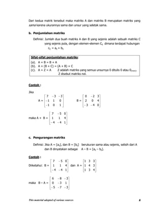 This material adopted of various sources 6
Dari kedua matrik tersebut maka matriks A dan matriks B merupakan matriks yang
sama karena ukurannya sama dan unsur yang seletak sama.
b. Penjumlahan matriks
Definisi: Jumlah dua buah matriks A dan B yang sejenis adalah sebuah matriks C
yang sejenis pula, dengan elemen-elemen Cij dimana terdapat hubungan
cij = aij + bij
Sifat-sifat penjumlahan matriks:
(a). A + B = B + A
(b). A + (B + C) = (A + B) + C
(c). A + Z = A Z adalah matriks yang semua unsurnya 0 ditulis 0 atau 0(mxn).
Z disebut matriks nol.
Contoh :
Jika
A =
101
011
337
B =
043
402
320
maka A + B =
144
411
057
c. Pengurangan matriks
Definisi: Jika A = [aij], dan B = [bij] berukuran sama atau sejenis, selisih dari A
dan B dinyatakan sebagai A – B = [aij – bij].
Contoh :
Diiketahui: B =
144
411
057
dan A =
431
341
331
maka B – A =
375
130
386
 
