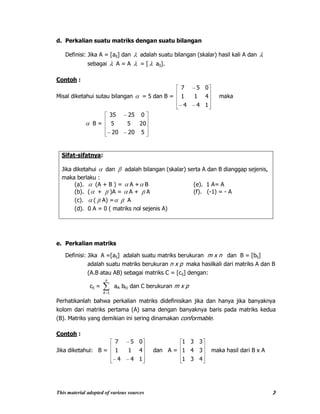 This material adopted of various sources 7
d. Perkalian suatu matriks dengan suatu bilangan
Definisi: Jika A = [aij] dan adalah suatu bilangan (skalar) hasil kali A dan
sebagai A = A = [ aij].
Contoh :
Misal diketahui sutau bilangan = 5 dan B =
144
411
057
maka
B =
52020
2055
02535
Sifat-sifatnya:
Jika diketahui dan adalah bilangan (skalar) serta A dan B dianggap sejenis,
maka berlaku :
(a). (A + B ) = A + B (e). 1 A= A
(b). ( + )A = A + A (f). (-1) = - A
(c). ( A) = A
(d). 0 A = 0 ( matriks nol sejenis A)
e. Perkalian matriks
Definisi: Jika A =[aij] adalah suatu matriks berukuran m x n dan B = [bij]
adalah suatu matriks berukuran n x p maka hasilkali dari matriks A dan B
(A.B atau AB) sebagai matriks C = [cij] dengan:
cij =
n
k 1
aik bkj dan C berukuran m x p
Perhatikanlah bahwa perkalian matriks didefinisikan jika dan hanya jika banyaknya
kolom dari matriks pertama (A) sama dengan banyaknya baris pada matriks kedua
(B). Matriks yang demikian ini sering dinamakan conformable.
Contoh :
Jika diketahui: B =
144
411
057
dan A =
431
341
331
maka hasil dari B x A
 