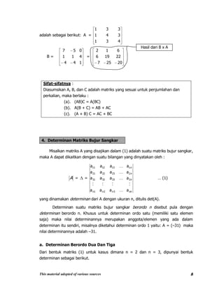 This material adopted of various sources 8
adalah sebagai berikut: A =
431
341
331
B =
144
411
057
=
20257
22196
612
Sifat-sifatnya :
Diasumsikan A, B, dan C adalah matriks yang sesuai untuk penjumlahan dan
perkalian, maka berlaku :
(a). (AB)C = A(BC)
(b). A(B + C) = AB + AC
(c). (A + B) C = AC + BC
4. Determinan Matriks Bujur Sangkar
Misalkan matriks A yang disajikan dalam (1) adalah suatu matriks bujur sangkar,
maka A dapat dikaitkan dengan suatu bilangan yang dinyatakan oleh :
A = =
nnnnn
n
n
n
aaaa
aaaa
aaaa
aaaa
321
3333231
2232221
1131211





… (1)
yang dinamakan determinan dari A dengan ukuran n, ditulis det(A).
Determinan suatu matriks bujur sangkar berordo n disebut pula dengan
determinan berordo n. Khusus untuk determinan ordo satu (memiliki satu elemen
saja) maka nilai determinannya merupakan anggota/elemen yang ada dalam
determinan itu sendiri, misalnya diketahui determinan ordo 1 yaitu: A = (–31) maka
nilai determinannya adalah –31.
a. Determinan Berordo Dua Dan Tiga
Dari bentuk matriks (1) untuk kasus dimana n = 2 dan n = 3, dipunyai bentuk
determinan sebagai berikut.
Hasil dari B x A
 