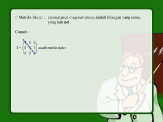 f. Matriks Skalar : elemen pada diagonal utama adalah bilangan yang sama,
yang lain nol .
Contoh :
 
