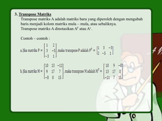 3. Transpose Matriks
Transpose matriks A adalah matriks baru yang diperoleh dengan mengubah
baris menjadi kolom matriks mula – mula, atau sebaliknya.
Transpose matriks A dinotasikan AT atau At .
Contoh – contoh :
 