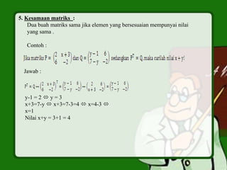 5. Kesamaan matriks :
Dua buah matriks sama jika elemen yang bersesuaian mempunyai nilai
yang sama .
Contoh :
Jawab :
y-1 = 2  y = 3
x+3=7-y  x+3=7-3=4  x=4-3 
x=1
Nilai x+y = 3+1 = 4
 