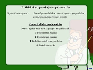B. Melakukan operasi aljabar pada matriks
Tujuan Pembelajaran : Siswa dapat melakukan operasi operasi penjumlahan,
pengurangan dan perkalian matriks
Operasi aljabar pada matriks
Operasi aljabar pada matriks yang di pelajari adalah :
 Penjumlahan matriks
 Pengurangan matriks
 Perkalian matriks dengan skalar
 Perkalian matriks
 