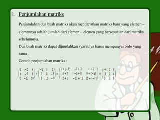 1. Penjumlahan matriks
Penjumlahan dua buah matriks akan mendapatkan matriks baru yang elemen –
elemennya adalah jumlah dari elemen – elemen yang barsesuaian dari matriks
sebelumnya.
Dua buah matriks dapat dijumlahkan syaratnya harus mempunyai ordo yang
sama .
Contoh penjumlahan matriks :
 