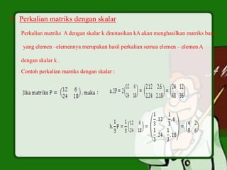 3. Perkalian matriks dengan skalar
Perkalian matriks A dengan skalar k dinotasikan kA akan menghasilkan matriks baru
yang elemen –elemennya merupakan hasil perkalian semua elemen – elemen A
dengan skalar k .
Contoh perkalian matriks dengan skalar :
 