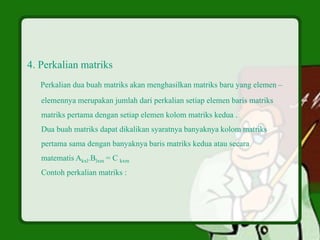 4. Perkalian matriks
Perkalian dua buah matriks akan menghasilkan matriks baru yang elemen –
elemennya merupakan jumlah dari perkalian setiap elemen baris matriks
matriks pertama dengan setiap elemen kolom matriks kedua .
Dua buah matriks dapat dikalikan syaratnya banyaknya kolom matriks
pertama sama dengan banyaknya baris matriks kedua atau secara
matematis Akxl.Blxm = C kxm
Contoh perkalian matriks :
 