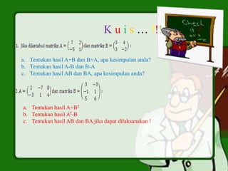 K u i s … !!!
a. Tentukan hasil A+B dan B+A, apa kesimpulan anda?
b. Tentukan hasil A-B dan B-A
c. Tentukan hasil AB dan BA, apa kesimpulan anda?
a. Tentukan hasil A+BT
b. Tentukan hasil AT-B
c. Tentukan hasil AB dan BA jika dapat dilaksanakan !
 