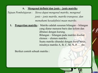 A. Mengenal definisi dan jenis – jenis matriks
Tujuan Pembelajaran : Siswa dapat mengenal matriks, mengenal
jenis – jenis matriks, matriks transpose, dan
memahami kesadefinisi maan matriks.
1. Pengertian matriks : Matriks adalah susunan bilangan – bilangan
yang diatur menurut baris dan kolom dan
dibatasi dengan kurung.
Bilangan – bilangan pada matriks disebut
elemen – elemen matriks.
Suatu matriks ditandai dengan huruf besar,
misalnya matriks A, B, C, M, N, P, … dst.
Berikut contoh sebuah matriks :
 
