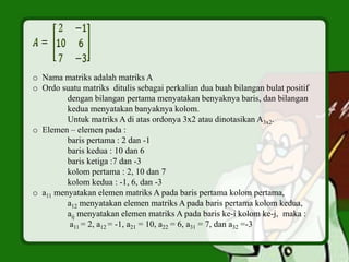 o Nama matriks adalah matriks A
o Ordo suatu matriks ditulis sebagai perkalian dua buah bilangan bulat positif
dengan bilangan pertama menyatakan benyaknya baris, dan bilangan
kedua menyatakan banyaknya kolom.
Untuk matriks A di atas ordonya 3x2 atau dinotasikan A3x2.
o Elemen – elemen pada :
baris pertama : 2 dan -1
baris kedua : 10 dan 6
baris ketiga :7 dan -3
kolom pertama : 2, 10 dan 7
kolom kedua : -1, 6, dan -3
o a11 menyatakan elemen matriks A pada baris pertama kolom pertama,
a12 menyatakan elemen matriks A pada baris pertama kolom kedua,
aij menyatakan elemen matriks A pada baris ke-i kolom ke-j, maka :
a11 = 2, a12 = -1, a21 = 10, a22 = 6, a31 = 7, dan a32 =-3
 