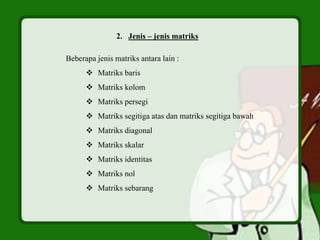 2. Jenis – jenis matriks
Beberapa jenis matriks antara lain :
 Matriks baris
 Matriks kolom
 Matriks persegi
 Matriks segitiga atas dan matriks segitiga bawah
 Matriks diagonal
 Matriks skalar
 Matriks identitas
 Matriks nol
 Matriks sebarang
 