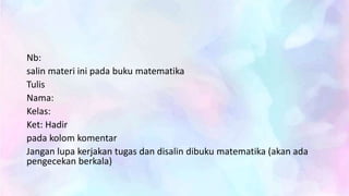 Nb:
salin materi ini pada buku matematika
Tulis
Nama:
Kelas:
Ket: Hadir
pada kolom komentar
Jangan lupa kerjakan tugas dan disalin dibuku matematika (akan ada
pengecekan berkala)
 
