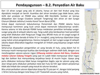 Pendayagunaan	
  –	
  B.2.	
  Penyedian	
  Air	
  Baku	
  
Untuk	
   dapat	
   memenuhi	
   kebutuhannya	
   Pemerintah	
   dan	
   PDAM	
   Jakarta	
   harus	
  
mempunyai	
   komitmen	
   yang	
   kuat	
   untuk	
   dapat	
   memenuhi	
   kebutuhannya	
   sendiri.	
  
Karena	
  selama	
  ini	
  bila	
  diamaK	
  PDAM	
  hanya	
  melakukan	
  peneliKan	
  terhadap	
  sungai-­‐
sungai	
  yang	
  ada	
  di	
  wilayah	
  Jakarta	
  saja.	
  Yang	
  sudah	
  jelas	
  berdasarkan	
  hasil	
  peneliKan	
  
yang	
  telah	
  dilakukan	
  oleh	
  Perguruan	
  Tinggi	
  atau	
  BPLHD	
  mutu	
  air	
  di	
  sungai-­‐sungai	
  di	
  
wilayah	
  DKI	
  Jakarta	
  berada	
  di	
  Kelas	
  IV	
  (++	
  mungkin),	
  yang	
  tentunya	
  diperlukan	
  biaya	
  
yang	
  mahal	
  untuk	
  pengolahannya.	
  Karena	
  mengolah	
  air	
  dari	
  sungai-­‐sungai	
  di	
  wilayah	
  
Jakarta	
  dapat	
  diibaratkan	
  bagaikan	
  mengolah	
  air	
  limbah	
  yang	
  biayanya	
  sangat	
  mahal	
  
tentunya.	
  
Seharusnya	
   diupayakan	
   pengambilan	
   air	
   yang	
   berada	
   di	
   hulu,	
   yang	
   dalam	
   hal	
   ini	
  
tentunya	
  masih	
  mempunyai	
  kualitas	
  dan	
  kandungan	
  sedimen	
  lebih	
  baik,	
  dengan	
  cara	
  
merefungsikan	
  saluran-­‐saluran	
  irigasi	
  (Ciliwung	
  melalui	
  saluran	
  Kali	
  Baru,	
  Cisadane	
  
melalui	
  saluran	
  Cabang	
  Tengah)	
  yang	
  saat	
  ini	
  sudah	
  Kdak	
  mempunyai	
  lahan	
  irigasi	
  
lagi	
   dan	
   bahkan	
   ikut	
   menyumbang	
   terjadinya	
   banjir	
   di	
   musim	
   hujan.	
   Upaya	
   yang	
  
perlu	
  dilakukan	
  tentunya	
  Kdak	
  hanya	
  mengalirkan	
  begitu	
  saja	
  ke	
  saluran	
  yang	
  ada,	
  
akan	
  tetapi	
  perlu	
  dilakukan	
  perbaikan	
  total	
  dari	
  hulu	
  ke	
  hilir	
  agar	
  dalam	
  perjalannya	
  
Kdak	
  ada	
  limbah	
  dan	
  sampah	
  yang	
  masuk	
  ke	
  saluran	
  tersebut.	
  
Dari	
   13	
   aliran	
   sungai	
   yang	
   ada	
   di	
   Jakarta,	
   hanya	
   air	
   dari	
   Kali	
   Krukut	
   yang	
   bisa	
  
diproduksi	
  menjadi	
  air	
  bersih.	
  KuanKtas	
  dari	
  aliran	
  tersebut	
  juga	
  Kdak	
  besar,	
  yaitu	
  
4,6%	
   dari	
   produksi	
   air	
   PDAM	
   atau	
   sekitar	
   400	
   liter/deKk.	
   Sumber	
   air	
   lainnya	
  
didapatkan	
   dari	
   Sungai	
   Cisadane	
   (wilayah	
   Tangerang)	
   dan	
   aliran	
   air	
   dari	
   Sungai	
  
Citarum	
  (Waduk	
  JaKluhur)	
  melalui	
  Kanal	
  Tarum	
  Barat	
  (KTB).	
  
Bila	
  untuk	
  perbaikan	
  saluran	
  diperlukan	
  biaya	
  Rp	
  75	
  juta	
  per	
  m’,	
  dengan	
  total	
  panjang	
  
±	
  50	
  km	
  tentunya	
  dengan	
  total	
  biaya	
  2,25	
  T	
  bukanlah	
  sesuatu	
  yang	
  mahal,	
  	
  
 