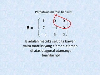 Perhatikan matriks berikut:

            1       0      0
  B=        7         1    0
              4     3      5
 B adalah matriks segitiga bawah
yaitu matriks yang elemen-elemen
     di atas diagonal utamanya
             bernilai nol
 