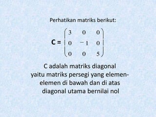 Perhatikan matriks berikut:

             3     0    0
       C=    0      1   0
             0     0    5

     C adalah matriks diagonal
yaitu matriks persegi yang elemen-
   elemen di bawah dan di atas
    diagonal utama bernilai nol
 