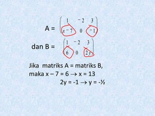 1       2        3
     A=    x 7       0        1

             1   2       3
dan B =
             6   0       2y

Jika matriks A = matriks B,
maka x – 7 = 6 x = 13
           2y = -1 y = -½
 