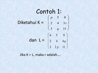 Contoh 1:
                     p    5     8
Diketahui K =        2    4    3r
                     3    q    11

                    6    5     8
       dan L =      2    4     4q
                    3    2p    11

 Jika K = L, maka r adalah….
 