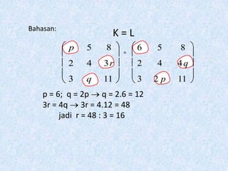 Bahasan:
                        K=L
           p   5    8    =
                              6   5    8
           2   4   3r         2   4    4q
           3   q   11         3   2p   11
    p = 6; q = 2p q = 2.6 = 12
    3r = 4q 3r = 4.12 = 48
         jadi r = 48 : 3 = 16
 