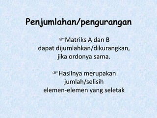 Penjumlahan/pengurangan
         Matriks A dan B
  dapat dijumlahkan/dikurangkan,
        jika ordonya sama.

      Hasilnya merupakan
         jumlah/selisih
   elemen-elemen yang seletak
 