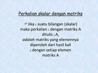 Perkalian skalar dengan matriks

  Jika k suatu bilangan (skalar)
maka perkalian k dengan matriks A
            ditulis k.A,
 adalah matriks yang elemennya
     diperoleh dari hasil kali
     k dengan setiap elemen

            matriks A
 