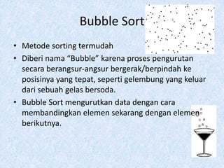 Bubble Sort
• Metode sorting termudah
• Diberi nama “Bubble” karena proses pengurutan
  secara berangsur-angsur bergerak/berpindah ke
  posisinya yang tepat, seperti gelembung yang keluar
  dari sebuah gelas bersoda.
• Bubble Sort mengurutkan data dengan cara
  membandingkan elemen sekarang dengan elemen
  berikutnya.
 