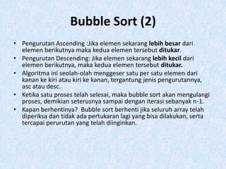Bubble Sort (2)
• Pengurutan Ascending :Jika elemen sekarang lebih besar dari
  elemen berikutnya maka kedua elemen tersebut ditukar.
• Pengurutan Descending: Jika elemen sekarang lebih kecil dari
  elemen berikutnya, maka kedua elemen tersebut ditukar.
• Algoritma ini seolah-olah menggeser satu per satu elemen dari
  kanan ke kiri atau kiri ke kanan, tergantung jenis pengurutannya,
  asc atau desc.
• Ketika satu proses telah selesai, maka bubble sort akan mengulangi
  proses, demikian seterusnya sampai dengan iterasi sebanyak n-1.
• Kapan berhentinya? Bubble sort berhenti jika seluruh array telah
  diperiksa dan tidak ada pertukaran lagi yang bisa dilakukan, serta
  tercapai perurutan yang telah diinginkan.
 