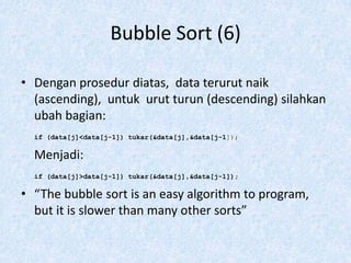 Bubble Sort (6)

• Dengan prosedur diatas, data terurut naik
  (ascending), untuk urut turun (descending) silahkan
  ubah bagian:
  if (data[j]<data[j-1]) tukar(&data[j],&data[j-1]);

  Menjadi:
  if (data[j]>data[j-1]) tukar(&data[j],&data[j-1]);

• “The bubble sort is an easy algorithm to program,
  but it is slower than many other sorts”
 