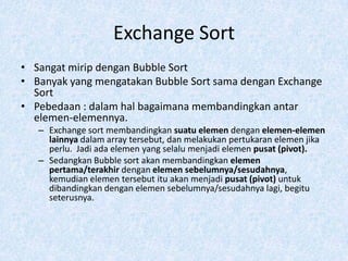Exchange Sort
• Sangat mirip dengan Bubble Sort
• Banyak yang mengatakan Bubble Sort sama dengan Exchange
  Sort
• Pebedaan : dalam hal bagaimana membandingkan antar
  elemen-elemennya.
   – Exchange sort membandingkan suatu elemen dengan elemen-elemen
     lainnya dalam array tersebut, dan melakukan pertukaran elemen jika
     perlu. Jadi ada elemen yang selalu menjadi elemen pusat (pivot).
   – Sedangkan Bubble sort akan membandingkan elemen
     pertama/terakhir dengan elemen sebelumnya/sesudahnya,
     kemudian elemen tersebut itu akan menjadi pusat (pivot) untuk
     dibandingkan dengan elemen sebelumnya/sesudahnya lagi, begitu
     seterusnya.
 