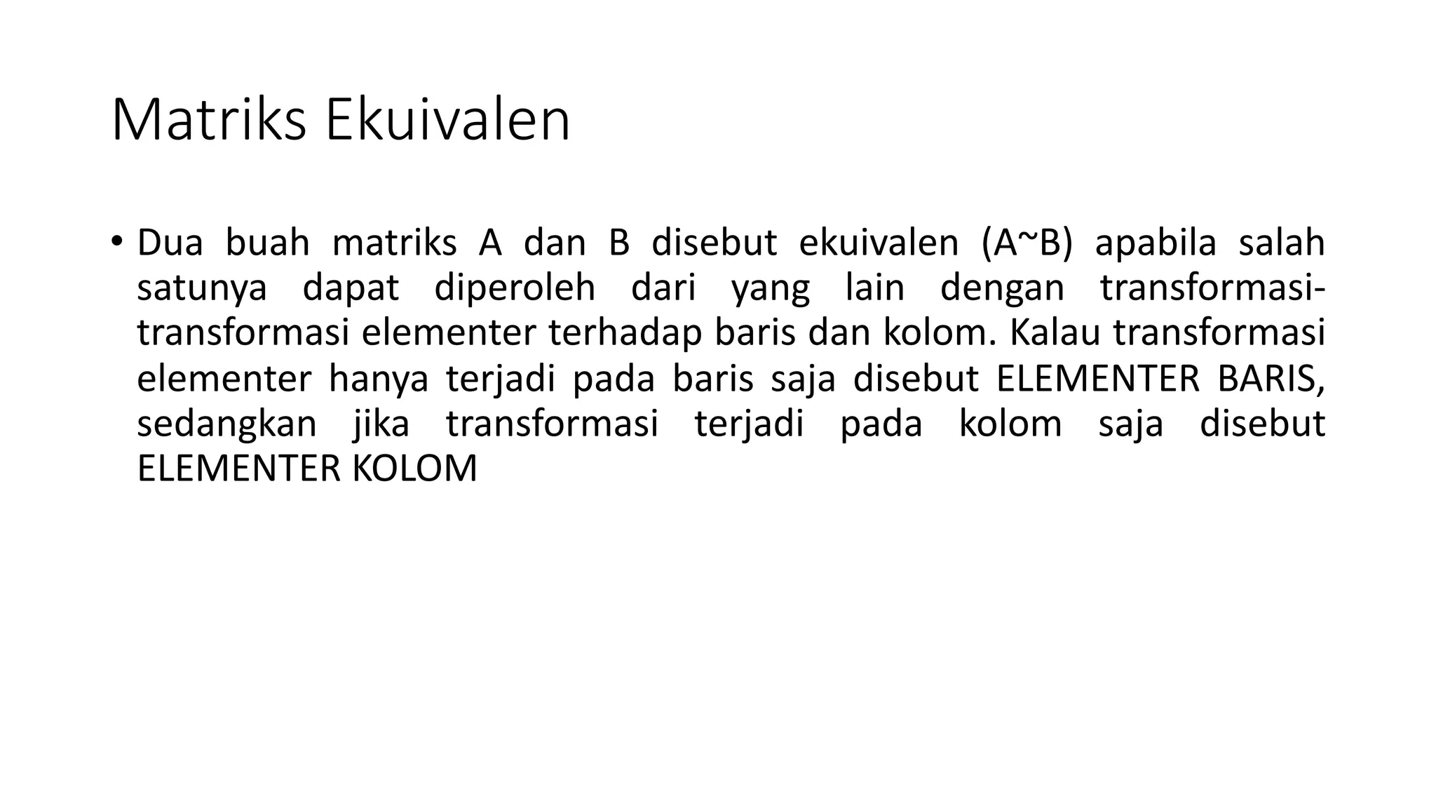 Matriks Ekuivalen
• Dua buah matriks A dan B disebut ekuivalen (A~B) apabila salah
satunya dapat diperoleh dari yang lain dengan transformasi-
transformasi elementer terhadap baris dan kolom. Kalau transformasi
elementer hanya terjadi pada baris saja disebut ELEMENTER BARIS,
sedangkan jika transformasi terjadi pada kolom saja disebut
ELEMENTER KOLOM
 