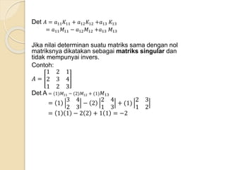 Det 𝐴 = 𝑎11 𝐾11 + 𝑎12 𝐾12 +𝑎13 𝐾13
= 𝑎11 𝑀11 − 𝑎12 𝑀12 +𝑎13 𝑀13
Jika nilai determinan suatu matriks sama dengan nol
matriksnya dikatakan sebagai matriks singular dan
tidak mempunyai invers.
Contoh:
𝐴 =
1 2 1
2 3 4
1 2 3
Det A = (1)𝑀11 − (2)𝑀12 + (1) 𝑀13
= 1
3 4
2 3
− 2
2 4
1 3
+ (1)
2 3
1 2
= 1 1 − 2 2 + 1 1 = −2
 