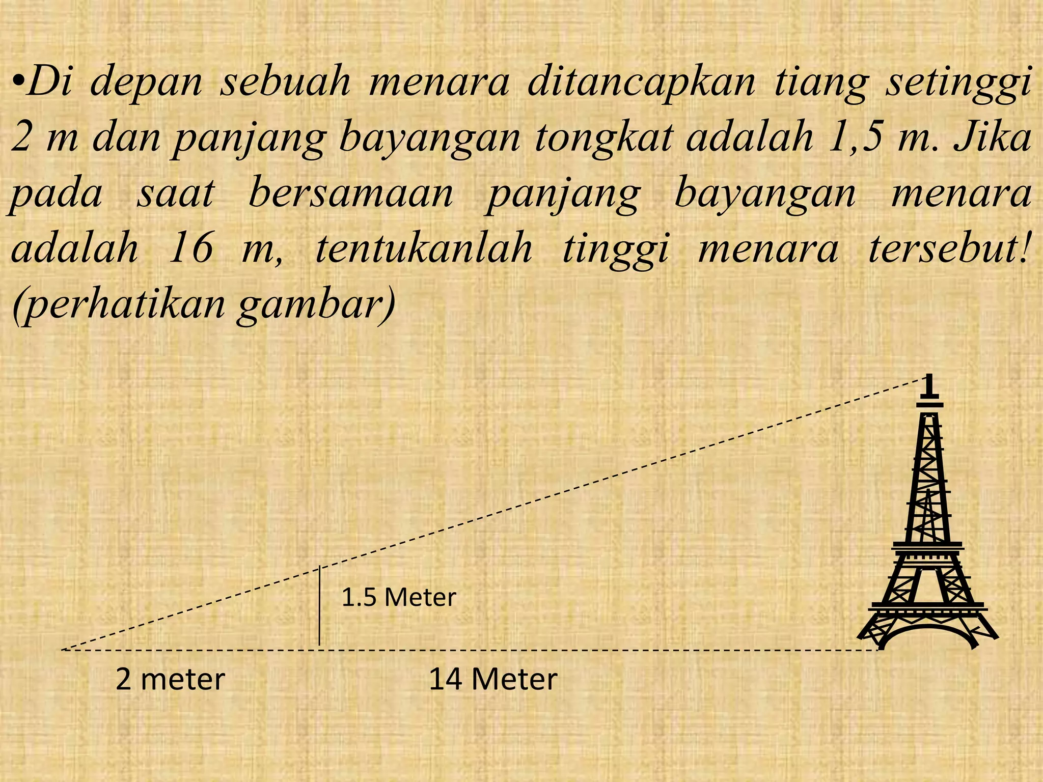 •Di depan sebuah menara ditancapkan tiang setinggi
2 m dan panjang bayangan tongkat adalah 1,5 m. Jika
pada saat bersamaan panjang bayangan menara
adalah 16 m, tentukanlah tinggi menara tersebut!
(perhatikan gambar)




                1.5 Meter

     2 meter          14 Meter
 