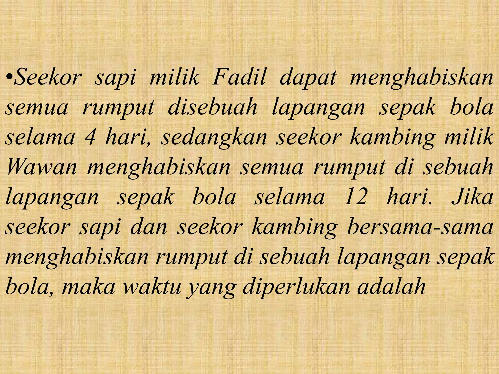 •Seekor sapi milik Fadil dapat menghabiskan
semua rumput disebuah lapangan sepak bola
selama 4 hari, sedangkan seekor kambing milik
Wawan menghabiskan semua rumput di sebuah
lapangan sepak bola selama 12 hari. Jika
seekor sapi dan seekor kambing bersama-sama
menghabiskan rumput di sebuah lapangan sepak
bola, maka waktu yang diperlukan adalah
 