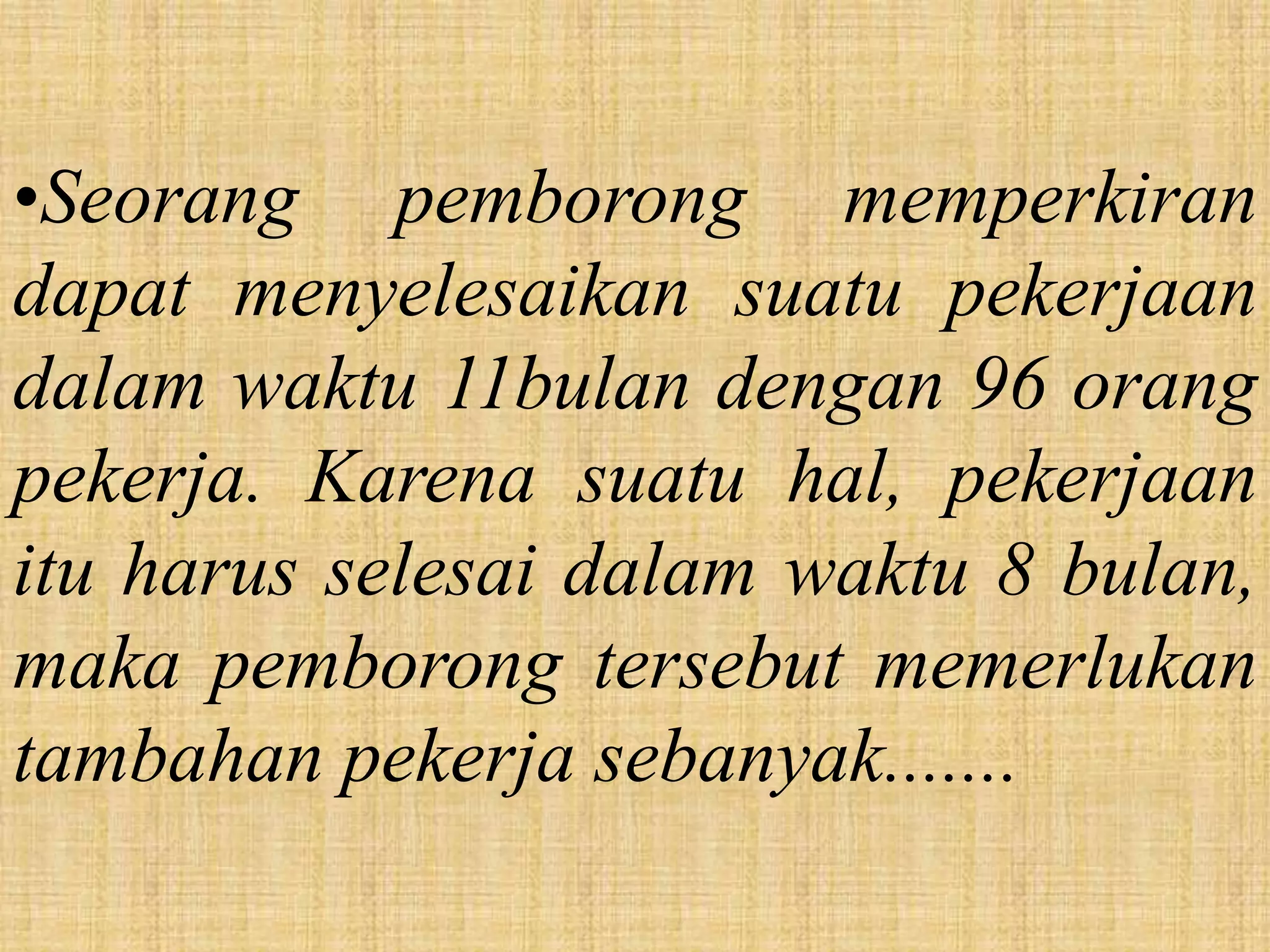 •Seorang pemborong memperkiran
dapat menyelesaikan suatu pekerjaan
dalam waktu 11bulan dengan 96 orang
pekerja. Karena suatu hal, pekerjaan
itu harus selesai dalam waktu 8 bulan,
maka pemborong tersebut memerlukan
tambahan pekerja sebanyak.......
 
