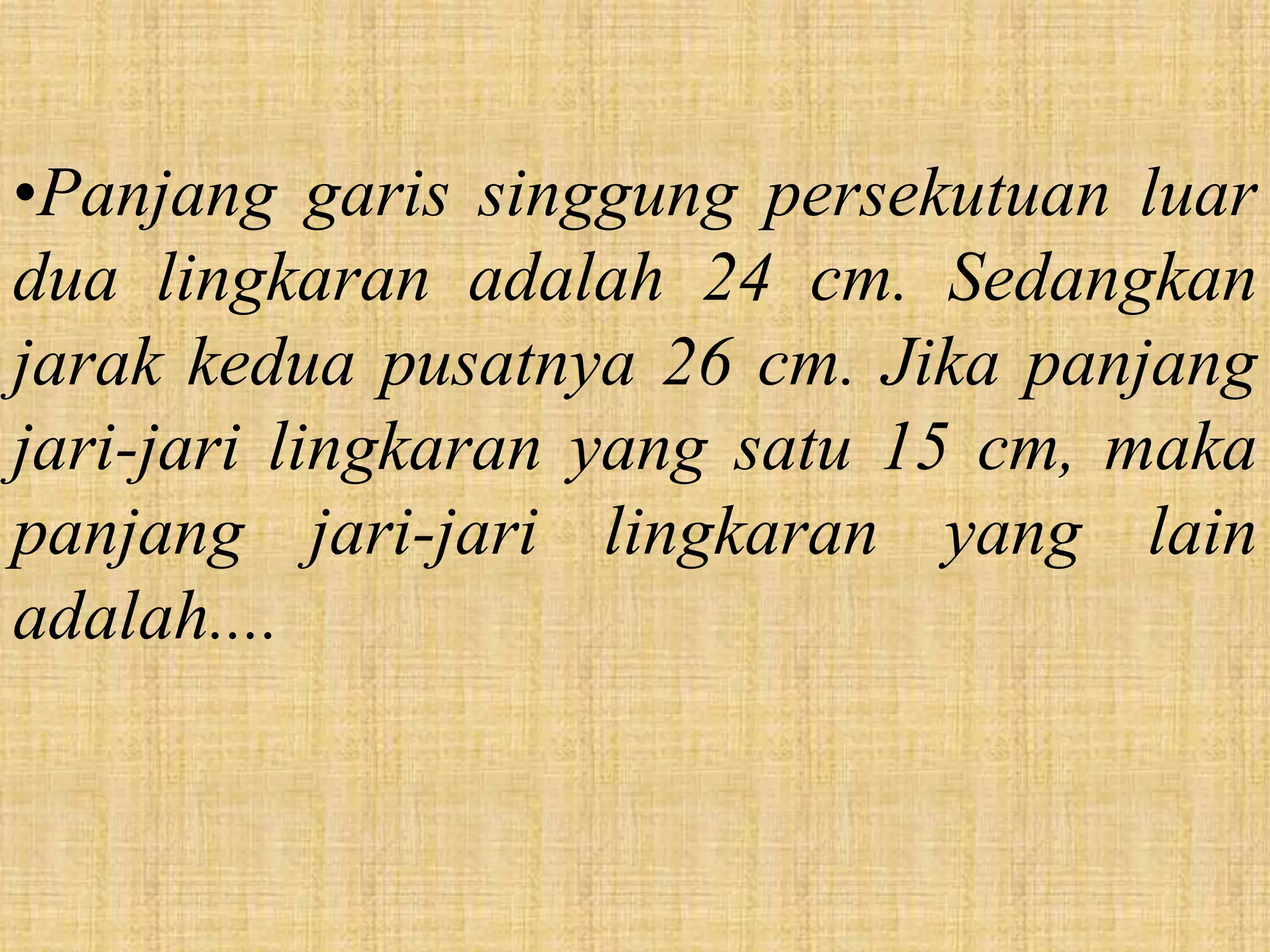 •Panjang garis singgung persekutuan luar
dua lingkaran adalah 24 cm. Sedangkan
jarak kedua pusatnya 26 cm. Jika panjang
jari-jari lingkaran yang satu 15 cm, maka
panjang jari-jari lingkaran yang lain
adalah....
 