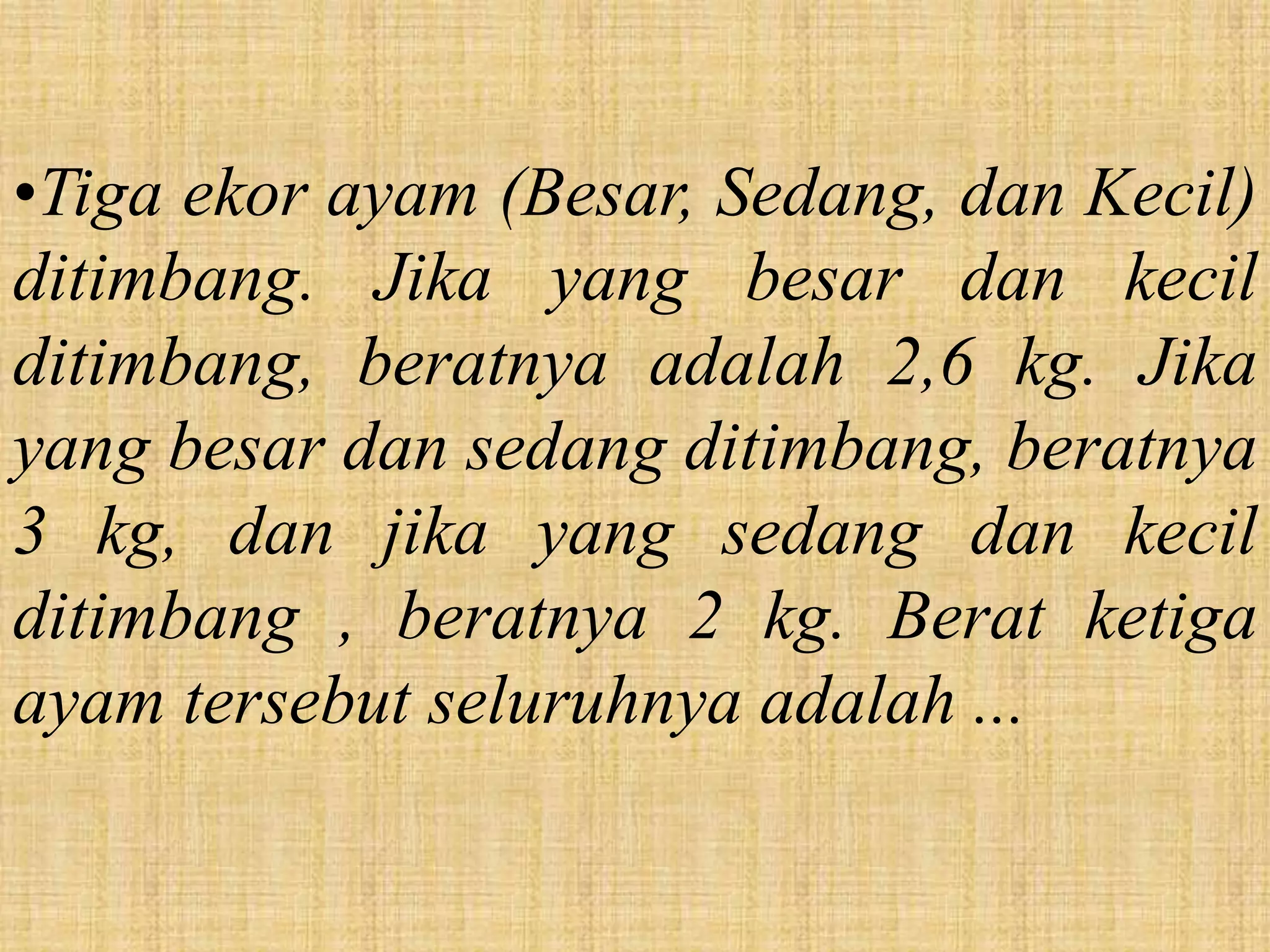 •Tiga ekor ayam (Besar, Sedang, dan Kecil)
ditimbang. Jika yang besar dan kecil
ditimbang, beratnya adalah 2,6 kg. Jika
yang besar dan sedang ditimbang, beratnya
3 kg, dan jika yang sedang dan kecil
ditimbang , beratnya 2 kg. Berat ketiga
ayam tersebut seluruhnya adalah ...
 