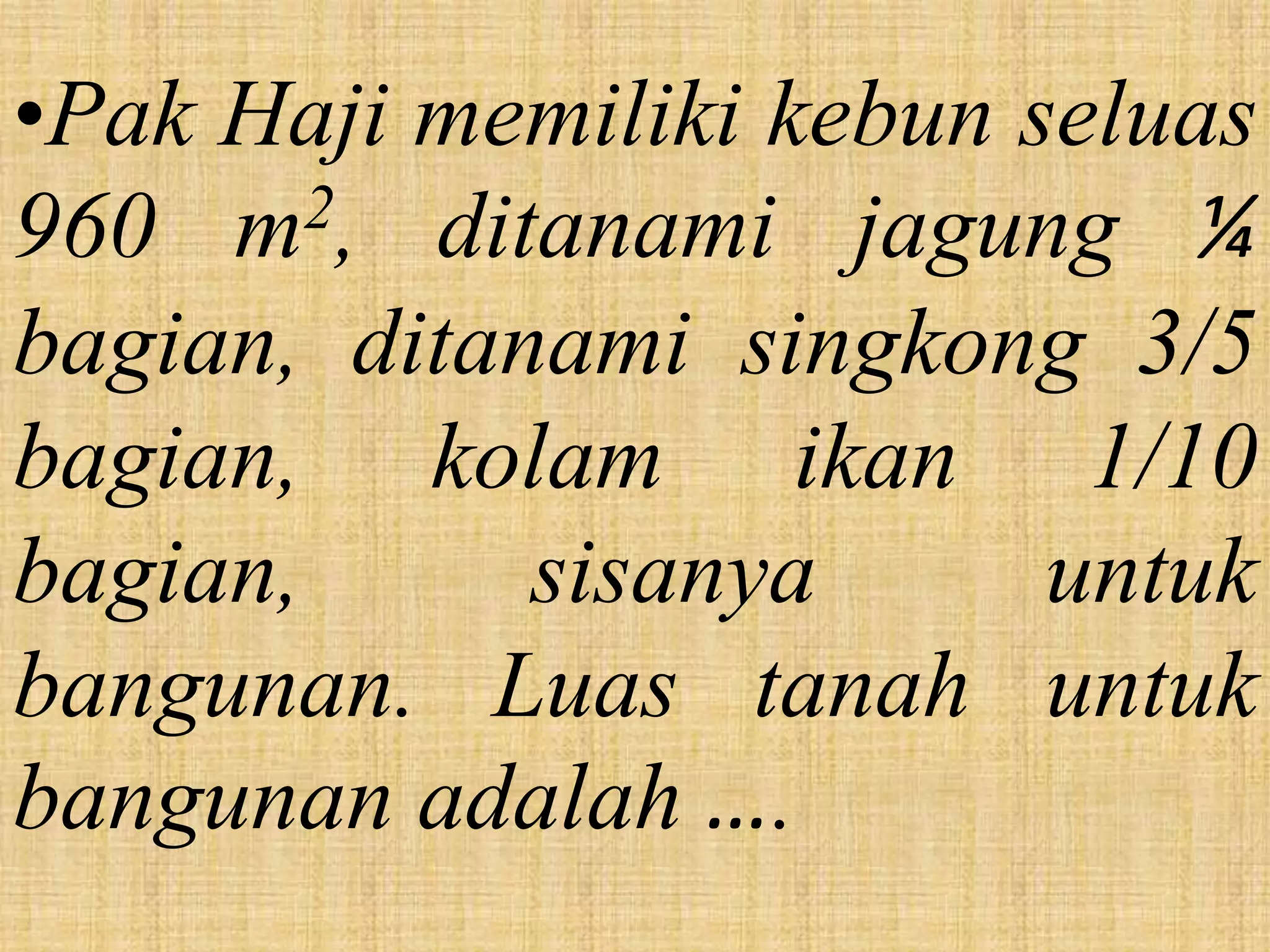 •Pak Haji memiliki kebun seluas
960 m   2, ditanami jagung ¼

bagian, ditanami singkong 3/5
bagian, kolam ikan 1/10
bagian,       sisanya     untuk
bangunan. Luas tanah untuk
bangunan adalah ….
 