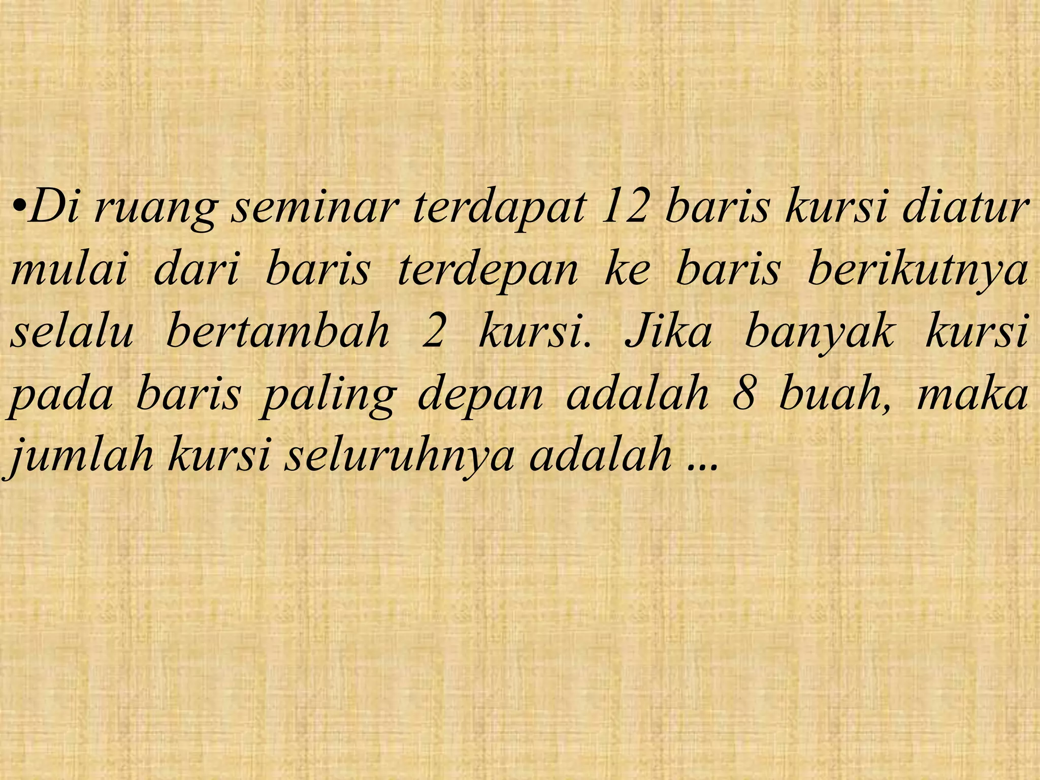 •Di ruang seminar terdapat 12 baris kursi diatur
mulai dari baris terdepan ke baris berikutnya
selalu bertambah 2 kursi. Jika banyak kursi
pada baris paling depan adalah 8 buah, maka
jumlah kursi seluruhnya adalah …
 