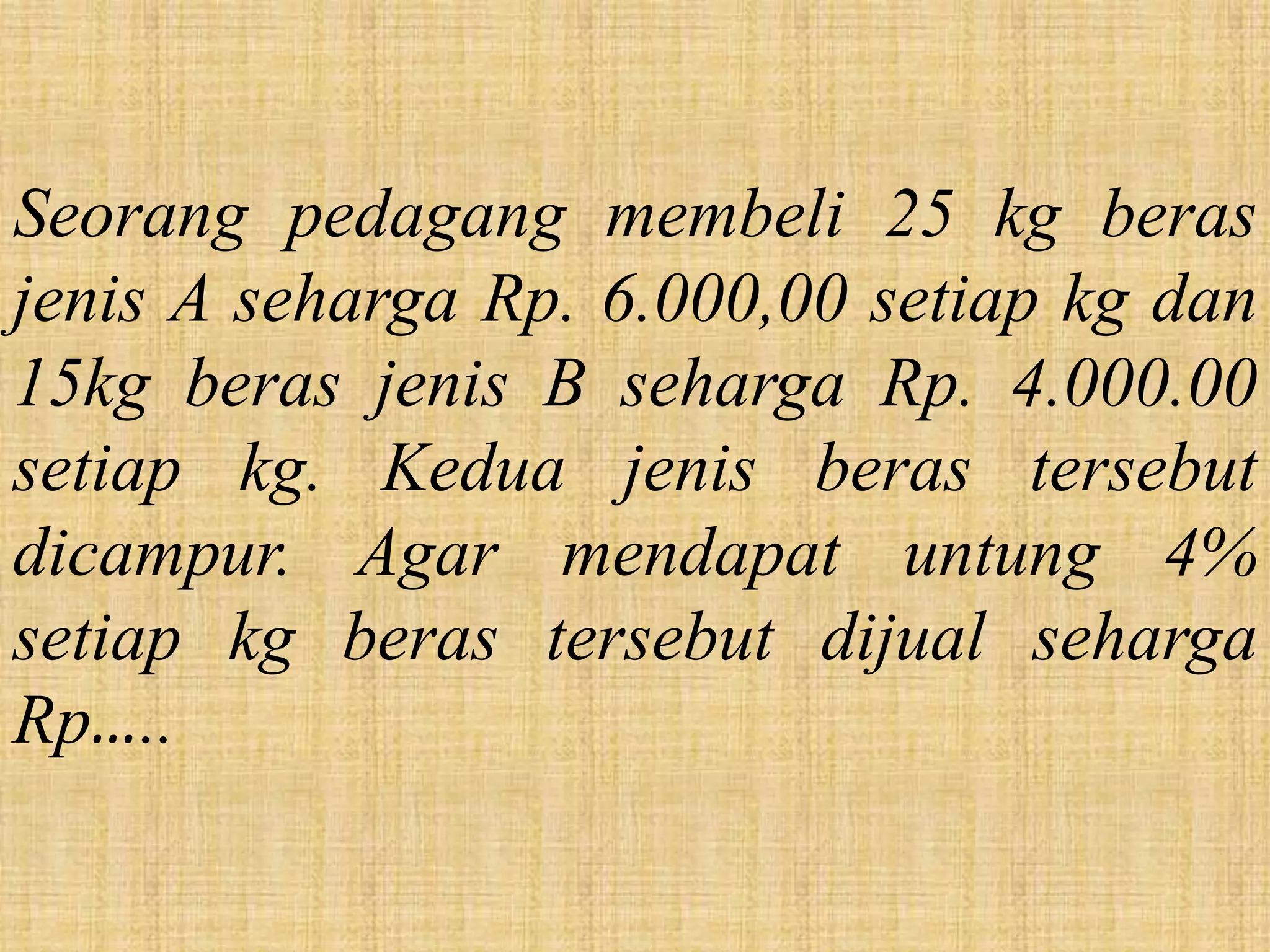 Seorang pedagang membeli 25 kg beras
jenis A seharga Rp. 6.000,00 setiap kg dan
15kg beras jenis B seharga Rp. 4.000.00
setiap kg. Kedua jenis beras tersebut
dicampur. Agar mendapat untung 4%
setiap kg beras tersebut dijual seharga
Rp…..
 