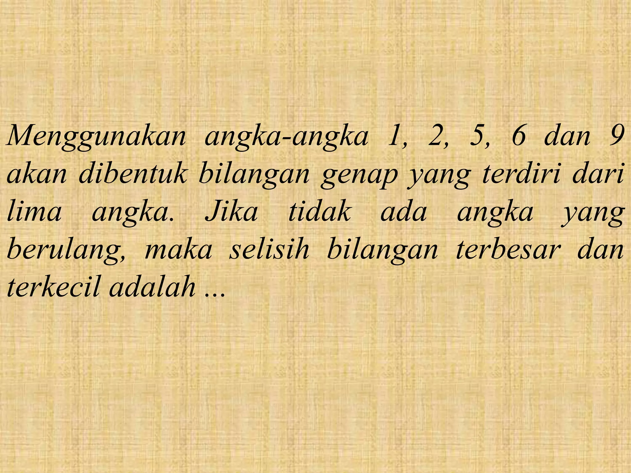 Menggunakan angka-angka 1, 2, 5, 6 dan 9
akan dibentuk bilangan genap yang terdiri dari
lima angka. Jika tidak ada angka yang
berulang, maka selisih bilangan terbesar dan
terkecil adalah ...
 