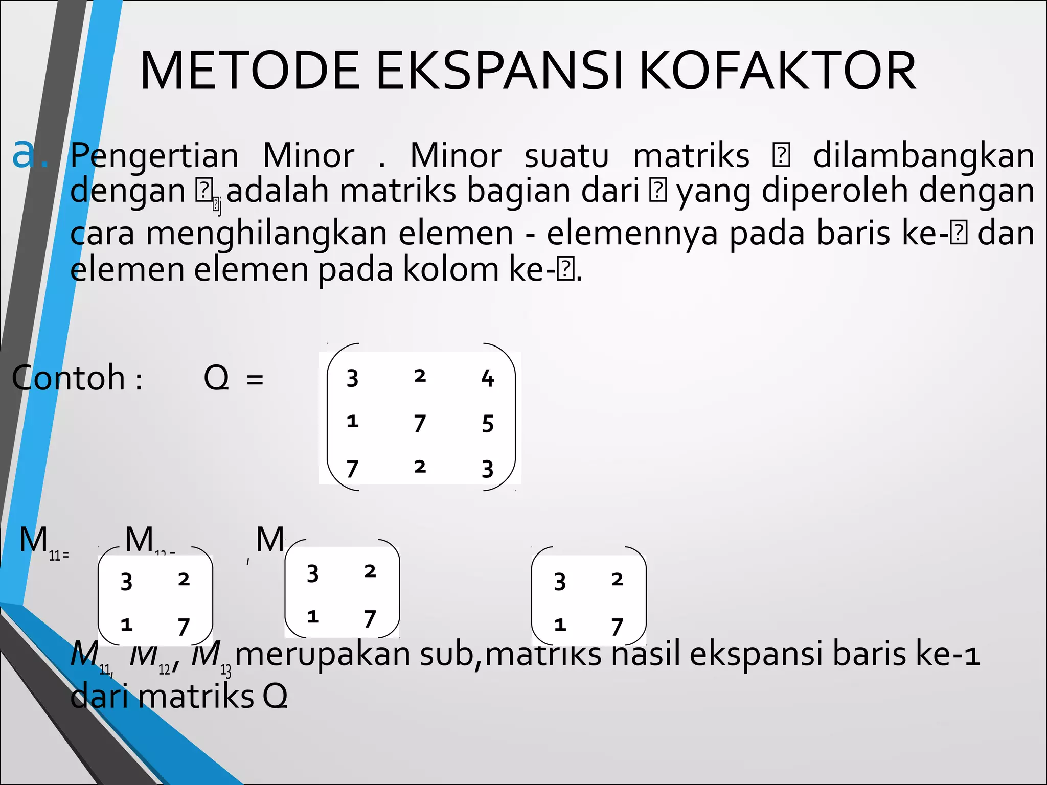 METODE EKSPANSI KOFAKTOR
a.

Pengertian Minor . Minor suatu matriks 𝐴 dilambangkan
dengan 𝐴 𝐴j adalah matriks bagian dari 𝐴 yang diperoleh dengan
cara menghilangkan elemen - elemennya pada baris ke-𝐴 dan
elemen elemen pada kolom ke-𝐴.

Contoh :

Q=

2
maka, 4

3
1

,

M12 =

3

2

1

7

,

M13 =

5

7

M11 =

7
2

3

3

2

3

2

1

7

1

7

M11, M12 , M13 merupakan sub,matriks hasil ekspansi baris ke-1
dari matriks Q

 