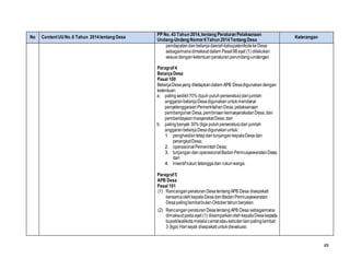 49
No ContentUUNo.6 Tahun 2014tentang Desa
PP No. 43 Tahun 2014,tentang Peraturan Pelaksanaan
Undang-Undang Nomor6Tahun 2014Tentang Desa
Keterangan
pendapatandanbelanjadaerahkabupaten/kotake Desa
sebagaimanadimaksuddalam Pasal98ayat (1) dilakukan
sesuaidenganketentuanperaturanperundang-undangan.
Paragraf4
BelanjaDesa
Pasal 100
BelanjaDesayang ditetapkandalam APB Desadigunakandengan
ketentuan:
a. palingsedikit70%(tujuh puluhperseratus)darijumlah
anggaranbelanjaDesadigunakanuntukmendanai
penyelenggaraanPemerintahanDesa,pelaksanaan
pembangunanDesa,pembinaankemasyarakatanDesa,dan
pemberdayaanmasyarakatDesa;dan
b. palingbanyak 30%(tiga puluhperseratus)dari jumlah
anggaranbelanjaDesadigunakanuntuk:
1. penghasilantetapdantunjangankepalaDesadan
perangkatDesa;
2. operasionalPemerintahDesa;
3. tunjangandanoperasionalBadanPermusyawaratanDesa;
dan
4. insentifrukun tetanggadan rukunwarga.
Paragraf5
APB Desa
Pasal 101
(1) RancanganperaturanDesatentangAPB Desa disepakati
bersamaolehkepalaDesadanBadanPermusyawaratan
DesapalinglambatbulanOktobertahunberjalan.
(2) RancanganperaturanDesatentangAPB Desa sebagaimana
dimaksudpadaayat (1) disampaikanolehkepalaDesakepada
bupati/walikotamelaluicamatatausebutanlainpalinglambat
3 (tiga) Harisejak disepakatiuntukdievaluasi.
 