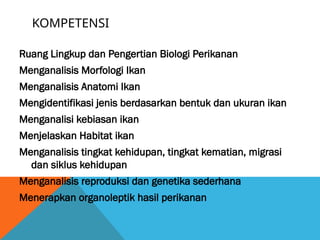 KOMPETENSI
Ruang Lingkup dan Pengertian Biologi Perikanan
Menganalisis Morfologi Ikan
Menganalisis Anatomi Ikan
Mengidentifikasi jenis berdasarkan bentuk dan ukuran ikan
Menganalisi kebiasan ikan
Menjelaskan Habitat ikan
Menganalisis tingkat kehidupan, tingkat kematian, migrasi
dan siklus kehidupan
Menganalisis reproduksi dan genetika sederhana
Menerapkan organoleptik hasil perikanan
 