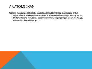 ANATOMI IKAN
Anatomi merupakan salah satu cabang dari Ilmu Hayati yang mempelajari organ-
organ dalam suatu organisme. Anatomi suatu spesies ikan sangat penting untuk
diketahui karena merupakan dasar dalam mempelajari jaringan tubuh, morfologi,
sistematika, dan sebagainya.
 