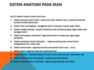 SISTEM ANATOMI PADA IKAN
Ada 10 sistem anatomi pada tubuh ikan :
1. Sistem penutup tubuh (kulit) : antara lain sisik, kelenjar racun, kelenjar lendir,dan
sumber-sumber pewarnaan.
2. Sistem otot (urat daging): - penggerak tubuh, sirip-sirip, insang, organ listrik.
3. Sistem rangka (tulang) : tempat melekatnya otot; pelindung organ-organ dalam dan
penegak tubuh.
4. Sistem pernapasan (respirasi): organnya terutama insang; ada organ-organ
tambahan.
5. Sistem peredaran darah (sirkulasi) : - organnya jantung dan sel-sel darah,
mengedarkan O2, nutrisi, dsb.
6. Sistem pencernaan : organnya saluran pencernaan dari mulut – anus.
7. Sistem saraf : organnya otak dan saraf-saraf tepi.
8. Sistem hormon : kelenjar-kelenjar hormon; untuk pertumbuhan, reproduksi, dsb.
9. Sistem ekskresi dan osmoregulasi : organnya terutama ginjal.
10. Sistem reproduksi dan embriologi : organnya gonad jantan dan betina
 