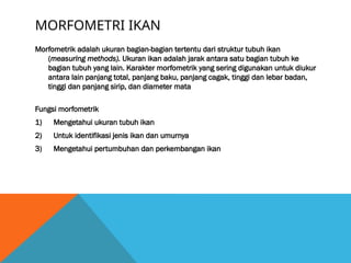 MORFOMETRI IKAN
Morfometrik adalah ukuran bagian-bagian tertentu dari struktur tubuh ikan
(measuring methods). Ukuran ikan adalah jarak antara satu bagian tubuh ke
bagian tubuh yang lain. Karakter morfometrik yang sering digunakan untuk diukur
antara lain panjang total, panjang baku, panjang cagak, tinggi dan lebar badan,
tinggi dan panjang sirip, dan diameter mata
Fungsi morfometrik
1) Mengetahui ukuran tubuh ikan
2) Untuk identifikasi jenis ikan dan umurnya
3) Mengetahui pertumbuhan dan perkembangan ikan
 