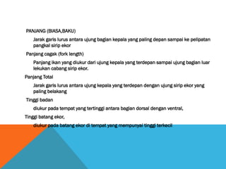 PANJANG (BIASA,BAKU)
Jarak garis lurus antara ujung bagian kepala yang paling depan sampai ke pelipatan
pangkal sirip ekor
Panjang cagak (fork length)
Panjang ikan yang diukur dari ujung kepala yang terdepan sampai ujung bagian luar
lekukan cabang sirip ekor.
Panjang Total
Jarak garis lurus antara ujung kepala yang terdepan dengan ujung sirip ekor yang
paling belakang
Tinggi badan
diukur pada tempat yang tertinggi antara bagian dorsal dengan ventral,
Tinggi batang ekor,
diukur pada batang ekor di tempat yang mempunyai tinggi terkecil
 