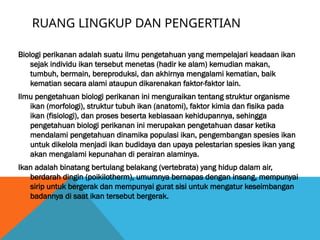 RUANG LINGKUP DAN PENGERTIAN
Biologi perikanan adalah suatu ilmu pengetahuan yang mempelajari keadaan ikan
sejak individu ikan tersebut menetas (hadir ke alam) kemudian makan,
tumbuh, bermain, bereproduksi, dan akhirnya mengalami kematian, baik
kematian secara alami ataupun dikarenakan faktor-faktor lain.
Ilmu pengetahuan biologi perikanan ini menguraikan tentang struktur organisme
ikan (morfologi), struktur tubuh ikan (anatomi), faktor kimia dan fisika pada
ikan (fisiologi), dan proses beserta kebiasaan kehidupannya, sehingga
pengetahuan biologi perikanan ini merupakan pengetahuan dasar ketika
mendalami pengetahuan dinamika populasi ikan, pengembangan spesies ikan
untuk dikelola menjadi ikan budidaya dan upaya pelestarian spesies ikan yang
akan mengalami kepunahan di perairan alaminya.
Ikan adalah binatang bertulang belakang (vertebrata) yang hidup dalam air,
berdarah dingin (poikilotherm), umumnya bernapas dengan insang, mempunyai
sirip untuk bergerak dan mempunyai gurat sisi untuk mengatur keseimbangan
badannya di saat ikan tersebut bergerak.
 