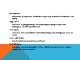 Panjang kepala,
Jarak antara ujung termuka dari kepala hingga ujung terbelakang dari keping tutup
insang.
Tinggi kepala,
Merupakan panjang garis tegak antara pertengahan pangkal kepala dan
pertengahan kepala di sebelah bawah
Lebar kepala,
Merupakan jarak lurus terbesar antara kedua keping tutup insang pada kedua sisi
kepala.
Lebar / tebal badan,
Jarak lurus terbesar antara kedua sisi badan
Panjang hidung,
Merupakan jarak antara pinggiran terdepan dari hidung atau bibir dan pinggiran
rongga mata sebelah ke depan.
 