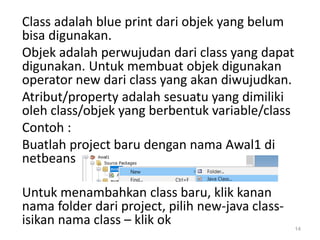 Class adalah blue print dari objek yang belum
bisa digunakan.
Objek adalah perwujudan dari class yang dapat
digunakan. Untuk membuat objek digunakan
operator new dari class yang akan diwujudkan.
Atribut/property adalah sesuatu yang dimiliki
oleh class/objek yang berbentuk variable/class
Contoh :
Buatlah project baru dengan nama Awal1 di
netbeans
Untuk menambahkan class baru, klik kanan
nama folder dari project, pilih new-java class-
isikan nama class – klik ok 14
 
