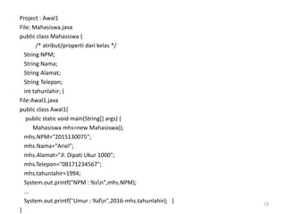 Project : Awal1
File: Mahasiswa.java
public class Mahasiswa {
/* atribut/properti dari kelas */
String NPM;
String Nama;
String Alamat;
String Telepon;
int tahunlahir; }
File:Awal1.java
public class Awal1{
public static void main(String[] args) {
Mahasiswa mhs=new Mahasiswa();
mhs.NPM="2015130075";
mhs.Nama="Ariel";
mhs.Alamat="Jl. Dipati Ukur 1000";
mhs.Telepon="08171234567";
mhs.tahunlahir=1994;
System.out.printf("NPM : %sn",mhs.NPM);
...
System.out.printf("Umur : %dn",2016-mhs.tahunlahir); }
}
15
 